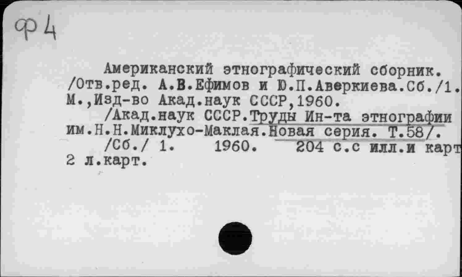 ﻿Американский этнографический сборник. /Отв.ред. А.В.Ефимов и Ю.П.Аверкиева.Сб./1. М.,Изд-во Акад.наук СССР,I960.
/Акад.наук СССР.Труды Ин^та этнографии им.Н.Н.Миклухо-Маклая.Новая серия. T.5S/7
/Сб./ 1.	I960.	2Ö4 с.с илл.и карт
2 л.карт.